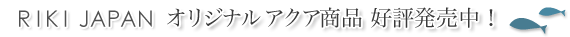 RIKI JAPANオリジナルアクア商品好評発売中！