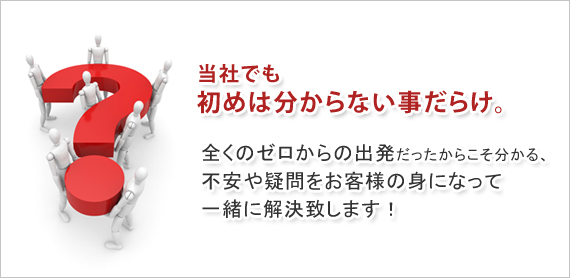 当社でも初めは分からない事だらけ。全くのゼロからの出発だったからこそ分かる、不安や疑問をお客様に身になって一緒に解決致します。